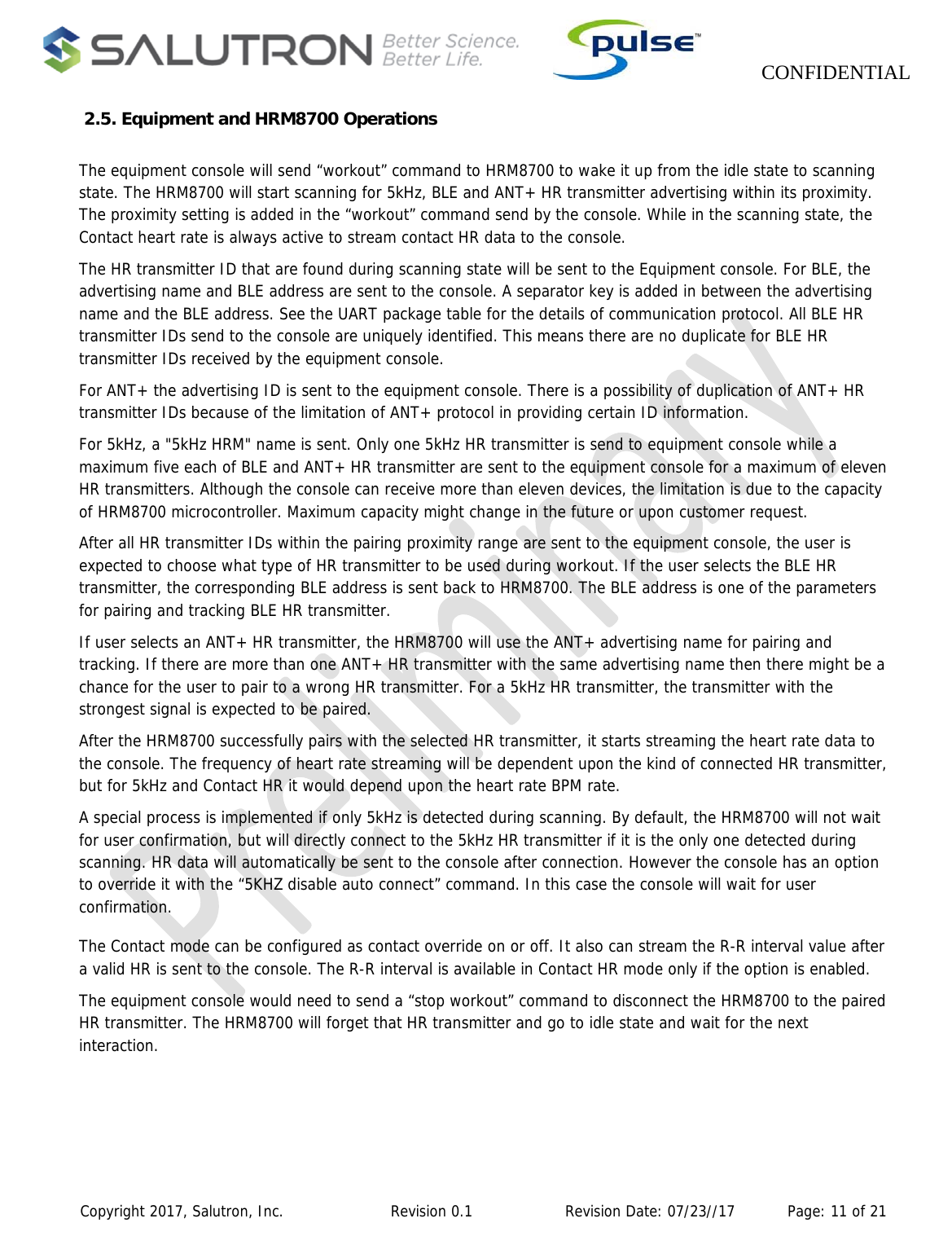                    CONFIDENTIAL  Copyright 2017, Salutron, Inc.             Revision 0.1              Revision Date: 07/23//17           Page: 11 of 21  2.5. Equipment and HRM8700 Operations  The equipment console will send “workout” command to HRM8700 to wake it up from the idle state to scanning state. The HRM8700 will start scanning for 5kHz, BLE and ANT+ HR transmitter advertising within its proximity. The proximity setting is added in the “workout” command send by the console. While in the scanning state, the Contact heart rate is always active to stream contact HR data to the console. The HR transmitter ID that are found during scanning state will be sent to the Equipment console. For BLE, the advertising name and BLE address are sent to the console. A separator key is added in between the advertising name and the BLE address. See the UART package table for the details of communication protocol. All BLE HR transmitter IDs send to the console are uniquely identified. This means there are no duplicate for BLE HR transmitter IDs received by the equipment console.  For ANT+ the advertising ID is sent to the equipment console. There is a possibility of duplication of ANT+ HR transmitter IDs because of the limitation of ANT+ protocol in providing certain ID information. For 5kHz, a &quot;5kHz HRM&quot; name is sent. Only one 5kHz HR transmitter is send to equipment console while a maximum five each of BLE and ANT+ HR transmitter are sent to the equipment console for a maximum of eleven HR transmitters. Although the console can receive more than eleven devices, the limitation is due to the capacity of HRM8700 microcontroller. Maximum capacity might change in the future or upon customer request.  After all HR transmitter IDs within the pairing proximity range are sent to the equipment console, the user is expected to choose what type of HR transmitter to be used during workout. If the user selects the BLE HR transmitter, the corresponding BLE address is sent back to HRM8700. The BLE address is one of the parameters for pairing and tracking BLE HR transmitter. If user selects an ANT+ HR transmitter, the HRM8700 will use the ANT+ advertising name for pairing and tracking. If there are more than one ANT+ HR transmitter with the same advertising name then there might be a chance for the user to pair to a wrong HR transmitter. For a 5kHz HR transmitter, the transmitter with the strongest signal is expected to be paired. After the HRM8700 successfully pairs with the selected HR transmitter, it starts streaming the heart rate data to the console. The frequency of heart rate streaming will be dependent upon the kind of connected HR transmitter, but for 5kHz and Contact HR it would depend upon the heart rate BPM rate. A special process is implemented if only 5kHz is detected during scanning. By default, the HRM8700 will not wait for user confirmation, but will directly connect to the 5kHz HR transmitter if it is the only one detected during scanning. HR data will automatically be sent to the console after connection. However the console has an option to override it with the “5KHZ disable auto connect” command. In this case the console will wait for user confirmation.  The Contact mode can be configured as contact override on or off. It also can stream the R-R interval value after a valid HR is sent to the console. The R-R interval is available in Contact HR mode only if the option is enabled. The equipment console would need to send a “stop workout” command to disconnect the HRM8700 to the paired HR transmitter. The HRM8700 will forget that HR transmitter and go to idle state and wait for the next interaction. 