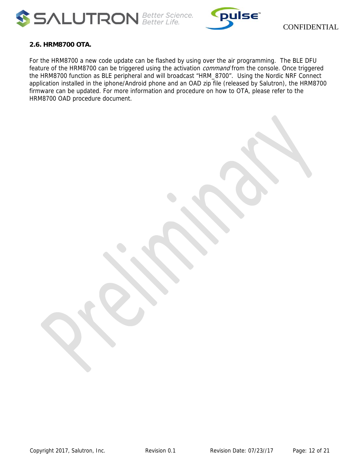                    CONFIDENTIAL  Copyright 2017, Salutron, Inc.             Revision 0.1              Revision Date: 07/23//17           Page: 12 of 21 2.6. HRM8700 OTA. For the HRM8700 a new code update can be flashed by using over the air programming.  The BLE DFU feature of the HRM8700 can be triggered using the activation command from the console. Once triggered the HRM8700 function as BLE peripheral and will broadcast “HRM_8700”.  Using the Nordic NRF Connect application installed in the iphone/Android phone and an OAD zip file (released by Salutron), the HRM8700 firmware can be updated. For more information and procedure on how to OTA, please refer to the HRM8700 OAD procedure document.      