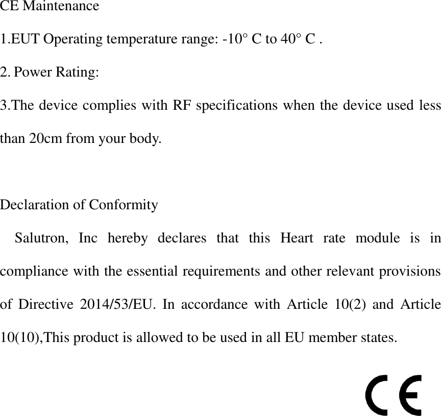 CE Maintenance 1.EUT Operating temperature range: -10° C to 40° C . 2. Power Rating: 3.The device complies with RF specifications when the device used less than 20cm from your body.  Declaration of Conformity     Salutron,  Inc  hereby  declares  that  this  Heart  rate  module  is  in compliance with the essential requirements and other relevant provisions of  Directive 2014/53/EU. In accordance with  Article  10(2)  and  Article 10(10),This product is allowed to be used in all EU member states.                