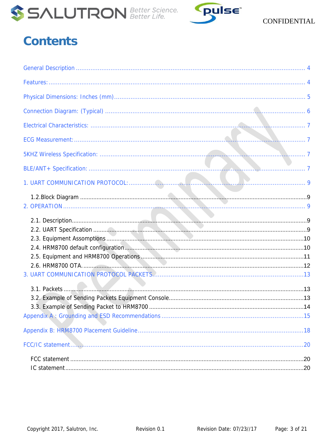                    CONFIDENTIAL  Copyright 2017, Salutron, Inc.             Revision 0.1              Revision Date: 07/23//17           Page: 3 of 21 Contents  General Description .............................................................................................................................. 4Features: ............................................................................................................................................. 4Physical Dimensions: Inches (mm) ......................................................................................................... 5Connection Diagram: (Typical) .............................................................................................................. 6Electrical Characteristics: ...................................................................................................................... 7ECG Measurement: ............................................................................................................................... 75KHZ Wireless Specification: ................................................................................................................. 7BLE/ANT+ Specification: ....................................................................................................................... 71. UART COMMUNICATION PROTOCOL: ................................................................................................. 91.2.Block Diagram .......................................................................................................................................... 92. OPERATION ..................................................................................................................................... 92.1. Description............................................................................................................................................... 92.2. UART Specification .................................................................................................................................. 92.3. Equipment Assomptions ........................................................................................................................ 102.4. HRM8700 default configuration ............................................................................................................. 102.5. Equipment and HRM8700 Operations ................................................................................................... 112.6. HRM8700 OTA. ...................................................................................................................................... 123. UART COMMUNICATION PROTOCOL PACKETS ................................................................................... 133.1. Packets .................................................................................................................................................. 133.2. Example of Sending Packets Equipment Console .................................................................................. 133.3. Example of Sending Packet to HRM8700 .............................................................................................. 14Appendix A : Grounding and ESD Recommendations .............................................................................. 15Appendix B: HRM8700 Placement Guideline ........................................................................................... 18FCC/IC statement ................................................................................................................................ 20FCC statement .............................................................................................................................................. 20IC statement ................................................................................................................................................. 20 