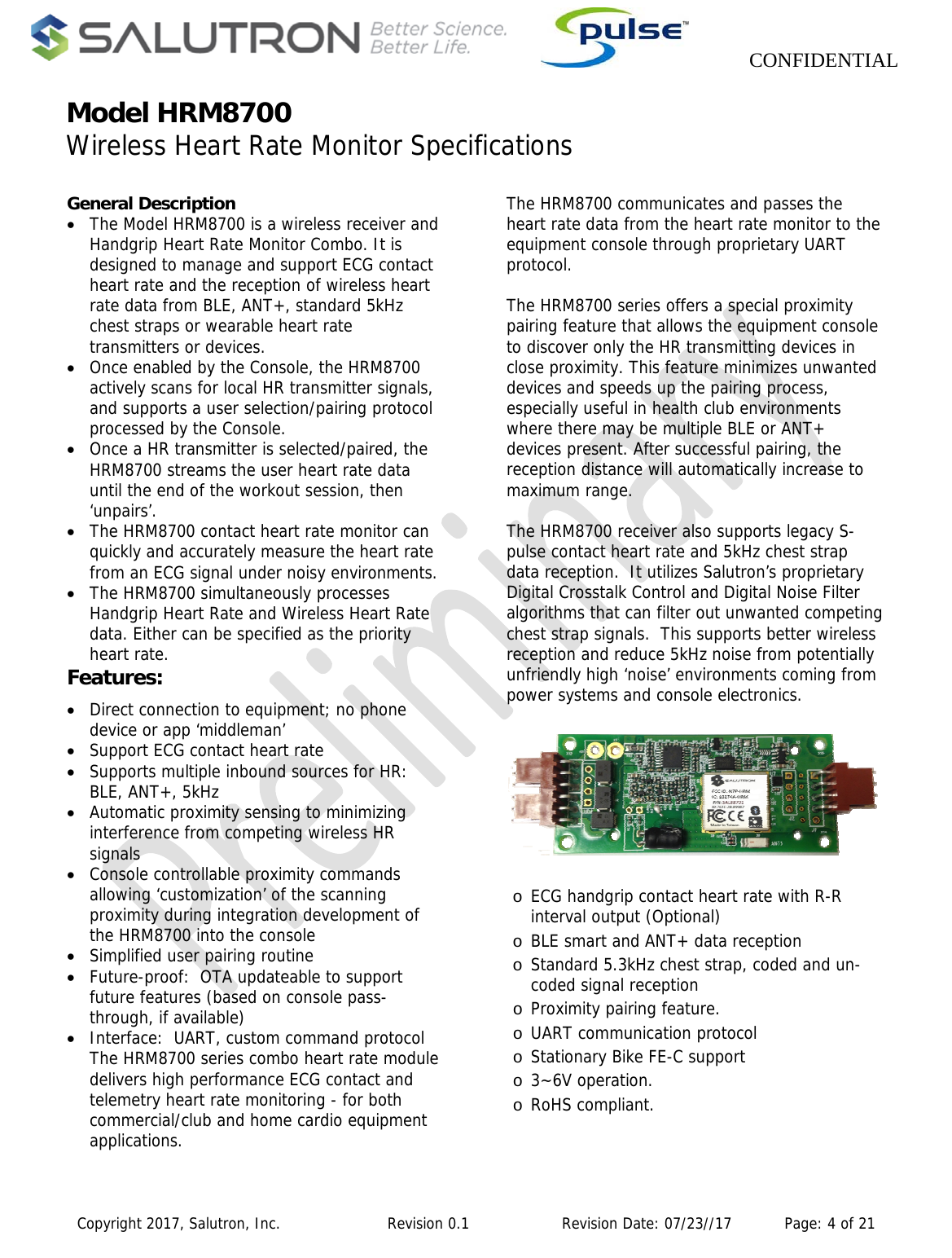                    CONFIDENTIAL  Copyright 2017, Salutron, Inc.             Revision 0.1              Revision Date: 07/23//17           Page: 4 of 21 Model HRM8700Wireless Heart Rate Monitor Specifications                                                    General Description  The Model HRM8700 is a wireless receiver and Handgrip Heart Rate Monitor Combo. It is designed to manage and support ECG contact heart rate and the reception of wireless heart rate data from BLE, ANT+, standard 5kHz chest straps or wearable heart rate transmitters or devices.    Once enabled by the Console, the HRM8700 actively scans for local HR transmitter signals, and supports a user selection/pairing protocol processed by the Console.    Once a HR transmitter is selected/paired, the HRM8700 streams the user heart rate data until the end of the workout session, then ‘unpairs’.  The HRM8700 contact heart rate monitor can quickly and accurately measure the heart rate from an ECG signal under noisy environments.   The HRM8700 simultaneously processes Handgrip Heart Rate and Wireless Heart Rate data. Either can be specified as the priority heart rate. Features:  Direct connection to equipment; no phone device or app ‘middleman’  Support ECG contact heart rate  Supports multiple inbound sources for HR:  BLE, ANT+, 5kHz  Automatic proximity sensing to minimizing interference from competing wireless HR signals  Console controllable proximity commands allowing ‘customization’ of the scanning proximity during integration development of the HRM8700 into the console  Simplified user pairing routine  Future-proof:  OTA updateable to support future features (based on console pass-through, if available)  Interface:  UART, custom command protocol The HRM8700 series combo heart rate module delivers high performance ECG contact and telemetry heart rate monitoring - for both commercial/club and home cardio equipment applications.    The HRM8700 communicates and passes the heart rate data from the heart rate monitor to the equipment console through proprietary UART protocol.  The HRM8700 series offers a special proximity pairing feature that allows the equipment console to discover only the HR transmitting devices in close proximity. This feature minimizes unwanted devices and speeds up the pairing process, especially useful in health club environments where there may be multiple BLE or ANT+ devices present. After successful pairing, the reception distance will automatically increase to maximum range.   The HRM8700 receiver also supports legacy S-pulse contact heart rate and 5kHz chest strap data reception.  It utilizes Salutron’s proprietary Digital Crosstalk Control and Digital Noise Filter algorithms that can filter out unwanted competing chest strap signals.  This supports better wireless reception and reduce 5kHz noise from potentially unfriendly high ‘noise’ environments coming from power systems and console electronics.   o ECG handgrip contact heart rate with R-R interval output (Optional) o BLE smart and ANT+ data reception  o Standard 5.3kHz chest strap, coded and un-coded signal reception o Proximity pairing feature. o UART communication protocol o Stationary Bike FE-C support o 3~6V operation. o RoHS compliant.    