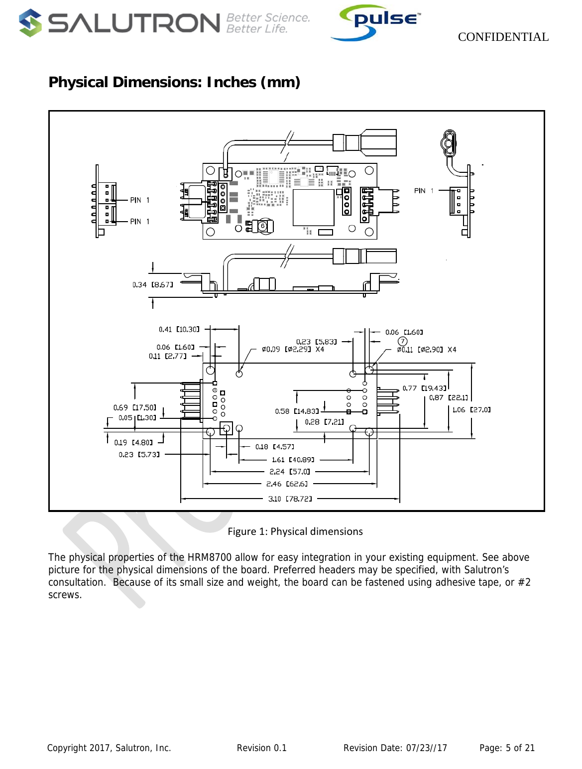                    CONFIDENTIAL  Copyright 2017, Salutron, Inc.             Revision 0.1              Revision Date: 07/23//17           Page: 5 of 21  Physical Dimensions: Inches (mm) Figure1:PhysicaldimensionsThe physical properties of the HRM8700 allow for easy integration in your existing equipment. See above picture for the physical dimensions of the board. Preferred headers may be specified, with Salutron’s consultation.  Because of its small size and weight, the board can be fastened using adhesive tape, or #2 screws.  