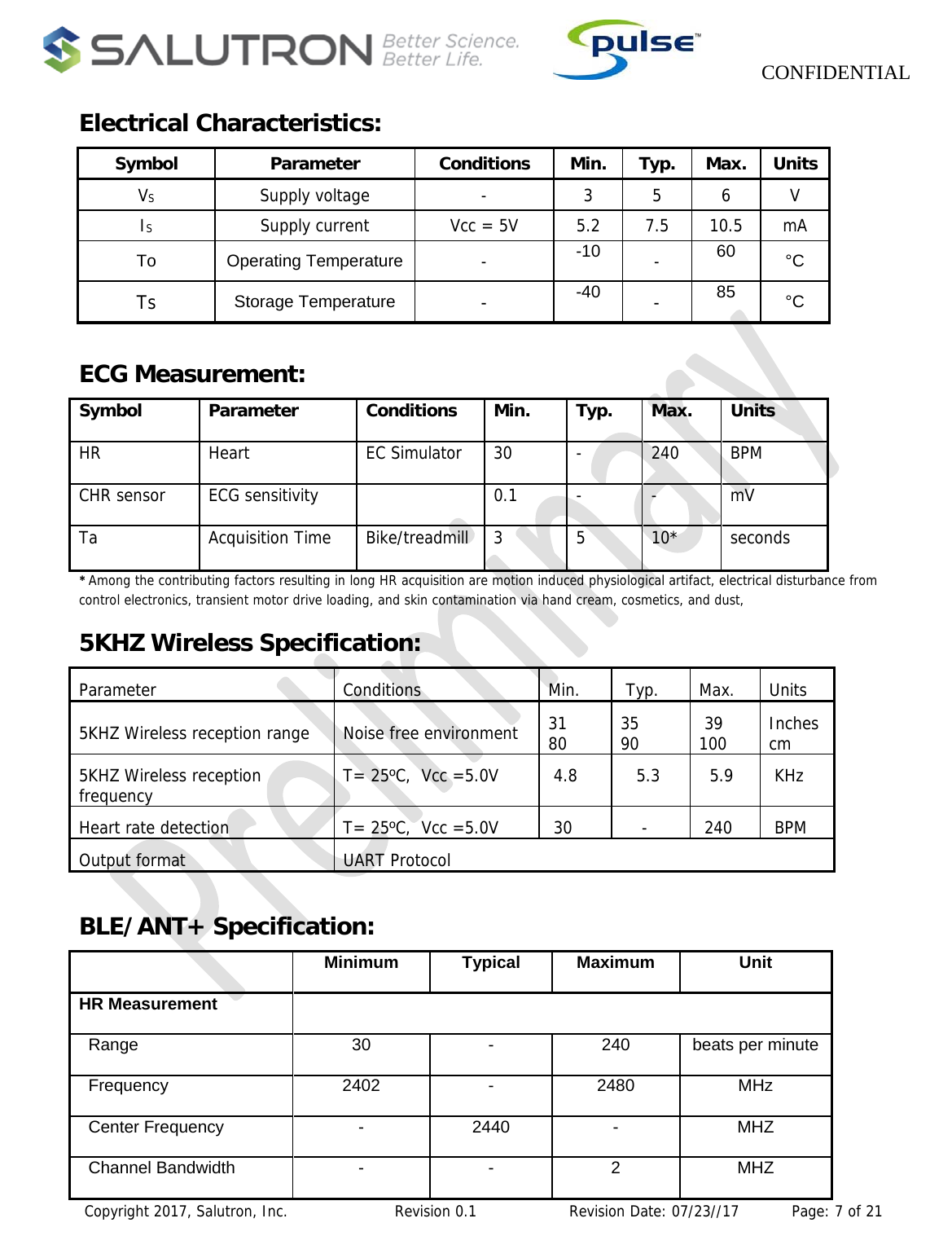                    CONFIDENTIAL  Copyright 2017, Salutron, Inc.             Revision 0.1              Revision Date: 07/23//17           Page: 7 of 21 Electrical Characteristics:  Symbol Parameter Conditions Min. Typ. Max. Units VS  Supply voltage  -  3 5 6 V IS  Supply current  Vcc = 5V  5.2  7.5  10.5  mA To Operating Temperature -  -10  -  60  °C Ts  Storage Temperature -  -40  -  85  °C  ECG Measurement: Symbol Parameter Conditions Min. Typ. Max. Units HR Heart  EC Simulator 30 - 240 BPM CHR sensor  ECG sensitivity    0.1  -  -  mV Ta Acquisition Time Bike/treadmill 3 5 10* seconds *Among the contributing factors resulting in long HR acquisition are motion induced physiological artifact, electrical disturbance from control electronics, transient motor drive loading, and skin contamination via hand cream, cosmetics, and dust,5KHZ Wireless Specification: Parameter Conditions Min.  Typ. Max. Units 5KHZ Wireless reception range  Noise free environment  31      80  35      90   39  100  Inches cm 5KHZ Wireless reception frequency  T= 25ºC,  Vcc =5.0V   4.8     5.3    5.9   KHz Heart rate detection  T= 25ºC,  Vcc =5.0V   30      -    240   BPM Output format  UART Protocol    BLE/ANT+ Specification:                                                                                           Minimum Typical Maximum UnitHR Measurement    Range  30  -  240  beats per minute  Frequency  2402  -  2480  MHz  Center Frequency  -  2440  -  MHZ  Channel Bandwidth  -  -  2  MHZ