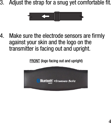  Wearing Your Heart Rate Strap3.  Adjust the strap for a snug yet comfortable ﬁt.4.  Make sure the electrode sensors are ﬁrmly against your skin and the logo on the transmitter is facing out and upright.FRONT (logo facing out and upright)       4