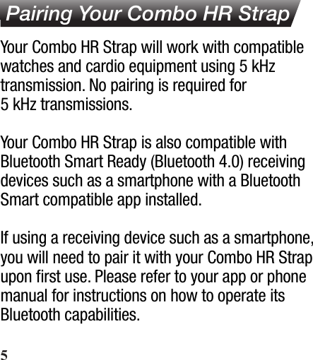  Pairing Your Combo HR StrapYour Combo HR Strap will work with compatible watches and cardio equipment using 5 kHz transmission. No pairing is required for 5 kHz transmissions.Your Combo HR Strap is also compatible with Bluetooth Smart Ready (Bluetooth 4.0) receiving devices such as a smartphone with a Bluetooth Smart compatible app installed.If using a receiving device such as a smartphone, you will need to pair it with your Combo HR Strap upon ﬁrst use. Please refer to your app or phone manual for instructions on how to operate its Bluetooth capabilities.5