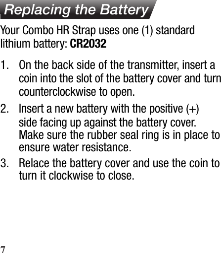  Replacing the Battery1.  On the back side of the transmitter, insert a coin into the slot of the battery cover and turn counterclockwise to open.2.  Insert a new battery with the positive (+) side facing up against the battery cover. Make sure the rubber seal ring is in place to ensure water resistance.3.  Relace the battery cover and use the coin to turn it clockwise to close.Your Combo HR Strap uses one (1) standard lithium battery: CR20327