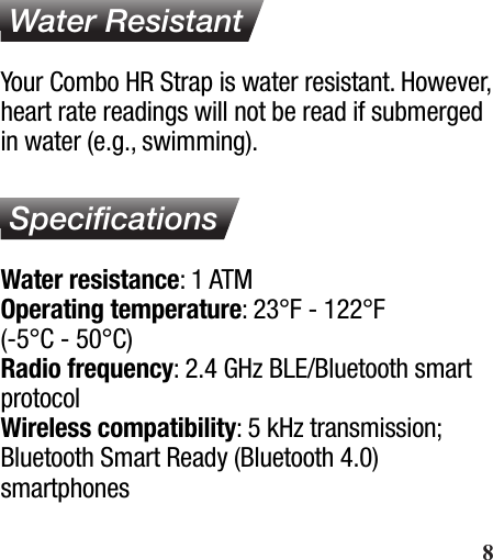  Water ResistantYour Combo HR Strap is water resistant. However, heart rate readings will not be read if submerged in water (e.g., swimming). SpeciﬁcationsWater resistance: 1 ATMOperating temperature: 23°F - 122°F (-5°C - 50°C)Radio frequency: 2.4 GHz BLE/Bluetooth smart protocolWireless compatibility: 5 kHz transmission; Bluetooth Smart Ready (Bluetooth 4.0)smartphones       8