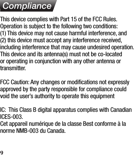  ComplianceThis device complies with Part 15 of the FCC Rules. Operation is subject to the following two conditions:(1) This device may not cause harmful interference, and (2) this device must accept any interference received, including interference that may cause undesired operation.  This device and its antenna(s) must not be co-located or operating in conjunction with any other antenna or transmitter.FCC Caution: Any changes or modiﬁcations not expressly approved by the party responsible for compliance could void the user’s authority to operate this equipmentIC:  This Class B digital apparatus complies with Canadian ICES-003.Cet appareil numérique de la classe Best conforme à la norme NMB-003 du Canada.9