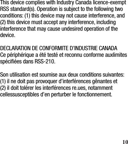This device complies with Industry Canada licence-exempt RSS standard(s). Operation is subject to the following two conditions: (1) this device may not cause interference, and (2) this device must accept any interference, including interference that may cause undesired operation of the device.DECLARATION DE CONFORMITE D’INDUSTRIE CANADACe périphérique a été testé et reconnu conforme auxlimites spéciﬁées dans RSS-210. Son utilisation est soumise aux deux conditions suivantes:(1) il ne doit pas provoquer d’interférences gênantes et(2) il doit tolérer les interférences re.ues, notamment cellessusceptibles d’en perturber le fonctionnement.       10