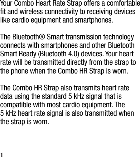 Your Combo Heart Rate Strap offers a comfortable ﬁt and wireless connectivity to receiving devices like cardio equipment and smartphones.The Bluetooth® Smart transmission technology connects with smartphones and other Bluetooth Smart Ready (Bluetooth 4.0) devices. Your heart rate will be transmitted directly from the strap to the phone when the Combo HR Strap is worn.The Combo HR Strap also transmits heart rate data using the standard 5 kHz signal that is compatible with most cardio equipment. The 5 kHz heart rate signal is also transmitted when the strap is worn.1