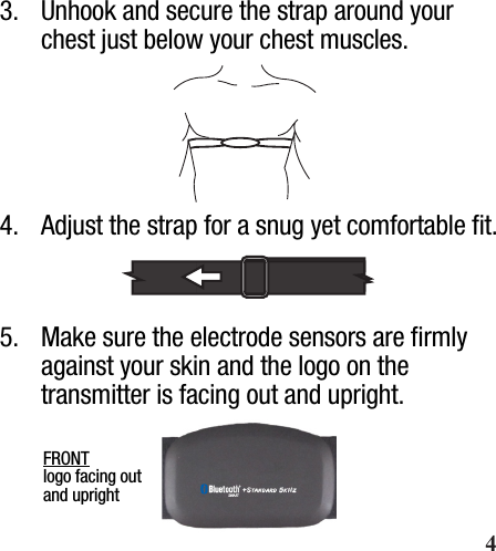  Wearing Your Heart Rate Strap3.  Unhook and secure the strap around your chest just below your chest muscles.4.  Adjust the strap for a snug yet comfortable ﬁt.5.  Make sure the electrode sensors are ﬁrmly against your skin and the logo on the transmitter is facing out and upright.FRONT logo facing out and upright       4