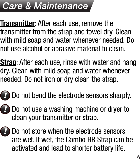  Care &amp; MaintenanceTransmitter: After each use, remove the transmitter from the strap and towel dry. Clean with mild soap and water whenever needed. Do not use alcohol or abrasive material to clean.Strap: After each use, rinse with water and hang dry. Clean with mild soap and water whenever needed. Do not iron or dry clean the strap.Do not bend the electrode sensors sharply. Do not use a washing machine or dryer to clean your transmitter or strap.Do not store when the electrode sensors are wet. If wet, the Combo HR Strap can be activated and lead to shorter battery life.!!!       6