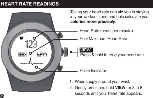15VIEWPress &amp; hold to read your heart rateHeart Rate (beats per minute)% of Maximum Heart RatePulse IndicatorTaking your heart rate can aid you in staying in your workout zone and help calculate your calories more precisely. 1.  Wear snugly around your wrist. 2.  Gently press and hold VIEW for 3 to 8     seconds until your heart rate appears.HEART RATE READINGS