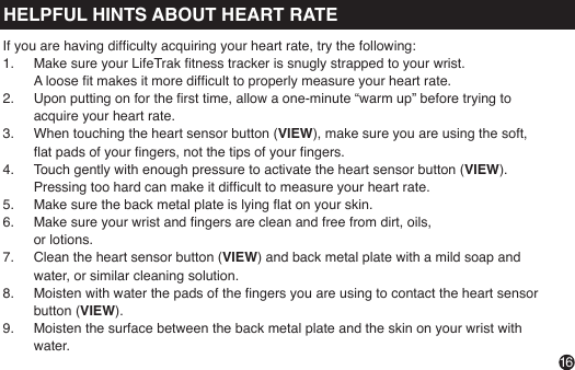 VIEWPress &amp; hold to read your heart rateIf you are having difculty acquiring your heart rate, try the following:1.  Make sure your LifeTrak tness tracker is snugly strapped to your wrist.                                                 A loose t makes it more difcult to properly measure your heart rate.2.  Upon putting on for the rst time, allow a one-minute “warm up” before trying to acquire your heart rate.3.  When touching the heart sensor button (VIEW), make sure you are using the soft, at pads of your ngers, not the tips of your ngers.4.  Touch gently with enough pressure to activate the heart sensor button (VIEW). Pressing too hard can make it difcult to measure your heart rate.5.  Make sure the back metal plate is lying at on your skin.6.  Make sure your wrist and ngers are clean and free from dirt, oils,  or lotions.7.  Clean the heart sensor button (VIEW) and back metal plate with a mild soap and water, or similar cleaning solution.8.  Moisten with water the pads of the ngers you are using to contact the heart sensor button (VIEW).9.  Moisten the surface between the back metal plate and the skin on your wrist with water.16HELPFUL HINTS ABOUT HEART RATE