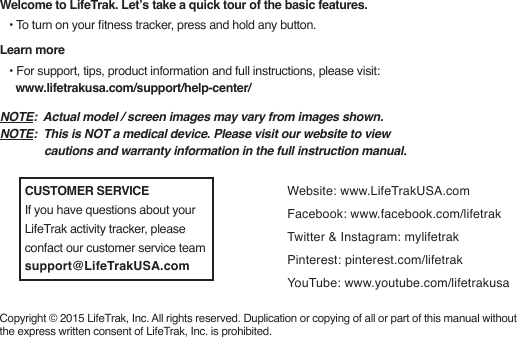 Welcome to LifeTrak. Let’s take a quick tour of the basic features.   • To turn on your tness tracker, press and hold any button.Learn more   • For support, tips, product information and full instructions, please visit:      www.lifetrakusa.com/support/help-center/Copyright © 2015 LifeTrak, Inc. All rights reserved. Duplication or copying of all or part of this manual without the express written consent of LifeTrak, Inc. is prohibited.Website: www.LifeTrakUSA.comFacebook: www.facebook.com/lifetrakTwitter &amp; Instagram: mylifetrakPinterest: pinterest.com/lifetrakYouTube: www.youtube.com/lifetrakusaNOTE:  Actual model / screen images may vary from images shown. NOTE:  This is NOT a medical device. Please visit our website to view               cautions and warranty information in the full instruction manual.CUSTOMER SERVICEIf you have questions about your LifeTrak activity tracker, please confact our customer service teamsupport@LifeTrakUSA.com