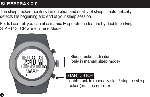 17The sleep tracker monitors the duration and quality of sleep. It automatically detects the beginning and end of your sleep session.For full control, you can also manually operate the feature by double-clicking START/ STOP while in Time Mode.Sleep tracker indicator (only in manual sleep mode)START / STOPDouble-click to manually start / stop the sleep tracker (must be in Time)SLEEPTRAK 2.0