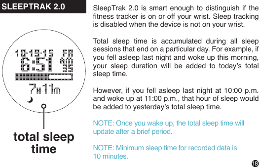 18SleepTrak 2.0 is smart enough to distinguish if the tness tracker is on or off your wrist. Sleep tracking is disabled when the device is not on your wrist.Total sleep time is accumulated during all sleep sessions that end on a particular day. For example, if you fell asleep last night and woke up this morning, your  sleep  duration  will  be  added  to  today’s  total sleep time.However,  if  you  fell  asleep  last  night  at  10:00  p.m. and woke up at 11:00 p.m., that hour of sleep would be added to yesterday’s total sleep time.NOTE: Once you wake up, the total sleep time will update after a brief period.NOTE: Minimum sleep time for recorded data is 10 minutes.total sleep timeSLEEPTRAK 2.0