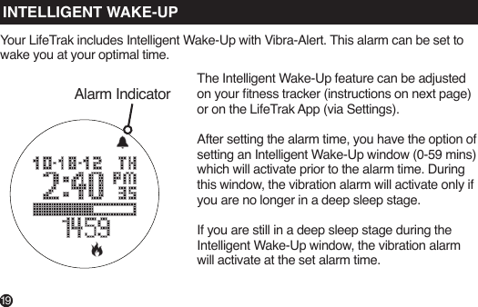 Alarm IndicatorINTELLIGENT WAKE-UPYour LifeTrak includes Intelligent Wake-Up with Vibra-Alert. This alarm can be set to wake you at your optimal time.The Intelligent Wake-Up feature can be adjusted on your tness tracker (instructions on next page) or on the LifeTrak App (via Settings). After setting the alarm time, you have the option of setting an Intelligent Wake-Up window (0-59 mins) which will activate prior to the alarm time. During this window, the vibration alarm will activate only if you are no longer in a deep sleep stage.If you are still in a deep sleep stage during the Intelligent Wake-Up window, the vibration alarm will activate at the set alarm time.19