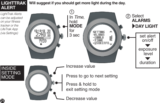 set alerton/off exposure level durationWill suggest if you should get more light during the day.21In Time,hold MODE for 3 sec1Select ALARMS   DAY LIGHT2LightTrak Alerts can be adjusted on your tness tracker or the LifeTrak App (via Settings)LIGHTTRAKALERTINSIDE SETTING MODEDecrease valuePress to go to next settingPress &amp; hold to exit setting mode Increase value