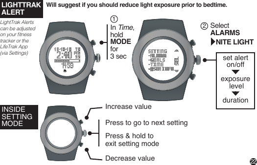 Will suggest if you should reduce light exposure prior to bedtime.22LIGHTTRAKALERTLightTrak Alerts can be adjusted on your tness tracker or the LifeTrak App (via Settings)In Time,hold MODE for 3 sec1Select ALARMS   NITE LIGHT2set alerton/off exposure level durationINSIDE SETTING MODEIncrease valueDecrease valuePress to go to next settingPress &amp; hold to exit setting mode 