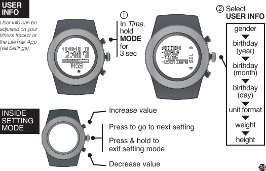 USERINFO Select USER INFO2genderbirthday(year)birthday(month)birthday(day)unit formatweightheight24User Info can be adjusted on your tness tracker or the LifeTrak App (via Settings)In Time,hold MODE for 3 sec1INSIDE SETTING MODEIncrease valueDecrease valuePress to go to next settingPress &amp; hold to exit setting mode 