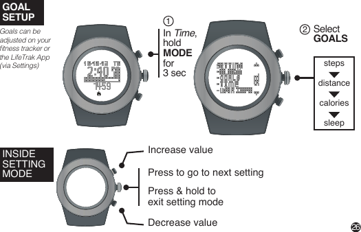 steps distance caloriessleepINSIDE SETTING MODEGOALSETUPIncrease valueDecrease valuePress to go to next settingPress &amp; hold to exit setting mode Goals can be adjusted on your tness tracker or the LifeTrak App (via Settings)Select GOALS2In Time,hold MODE for 3 sec126