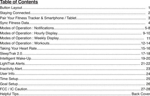 Table of ContentsButton Layout............................................................................................................................Staying Connected....................................................................................................................Pair Your Fitness Tracker &amp; Smartphone / Tablet......................................................................Sync Fitness Data.....................................................................................................................Modes of Operation : Notications...........................................................................................Modes of Operation : Hourly Display.....................................................................................Modes of Operation : Weekly Display......................................................................................Modes of Operation : Workouts............................................................................................Taking Your Heart Rate.........................................................................................................SleepTrak 2.0.......................................................................................................................Intelligent Wake-Up..............................................................................................................LightTrak Alerts....................................................................................................................Inactivity Alert............................................................................................................................User Info....................................................................................................................................Time Setup................................................................................................................................Goal Setup................................................................................................................................FCC / IC Caution..................................................................................................................Helpful Tips.................................................................................................................   12345-89-101112-1415-1617-1819-2021-222324252627-28Back Cover