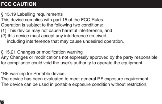 FCC CAUTION§ 15.19 Labelling requirementsThis device complies with part 15 of the FCC Rules. Operation is subject to the following two conditions: (1) This device may not cause harmful interference, and (2) this device must accept any interference received,      including interference that may cause undesired operation. § 15.21 Changes or modication warningAny Changes or modications not expressly approved by the party responsible for compliance could void the user’s authority to operate the equipment. *RF warning for Portable device:The device has been evaluated to meet general RF exposure requirement. The device can be used in portable exposure condition without restriction.27