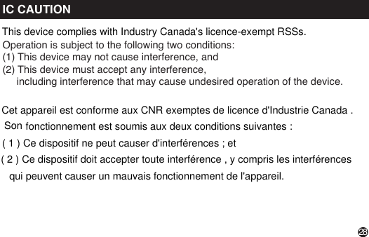 IC CAUTIONOperation is subject to the following two conditions: (1) This device may not cause interference, and (2) This device must accept any interference,      including interference that may cause undesired operation of the device. 28This device complies with Industry Canada&apos;s licence-exempt RSSs.fonctionnement est soumis aux deux conditions suivantes :Cet appareil est conforme aux CNR exemptes de licence d&apos;Industrie Canada . Son( 1 ) Ce dispositif ne peut causer d&apos;interférences ; et( 2 ) Ce dispositif doit accepter toute interférence , y compris les interférences qui peuvent causer un mauvais fonctionnement de l&apos;appareil.