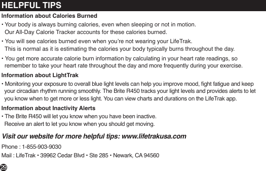 HELPFUL TIPSInformation about Calories Burned• Your body is always burning calories, even when sleeping or not in motion.   Our All-Day Calorie Tracker accounts for these calories burned.• You will see calories burned even when you’re not wearing your LifeTrak.   This is normal as it is estimating the calories your body typically burns throughout the day.• You get more accurate calorie burn information by calculating in your heart rate readings, so   remember to take your heart rate throughout the day and more frequently during your exercise.Information about LightTrak• Monitoring your exposure to overall blue light levels can help you improve mood, ght fatigue and keep      your circadian rhythm running smoothly. The Brite R450 tracks your light levels and provides alerts to let     you know when to get more or less light. You can view charts and durations on the LifeTrak app.Information about Inactivity Alerts• The Brite R450 will let you know when you have been inactive.   Receive an alert to let you know when you should get moving. Visit our website for more helpful tips: www.lifetrakusa.comPhone : 1-855-903-9030Mail : LifeTrak • 39962 Cedar Blvd • Ste 285 • Newark, CA 9456029