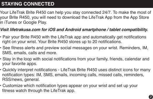 MODEPress to change modes:Time    Notications     Hourly    Weekly    WorkoutYour LifeTrak Brite R450 can help you stay connected 24/7. To make the most of your Brite R450, you will need to download the LifeTrak App from the App Store in iTunes or Google Play. Visit lifetrakusa.com for iOS and Android smartphone / tablet compatibility.• Pair your Brite R450 with the LifeTrak app and automatically get notications   right on your wrist. Your Brite R450 stores up to 20 notications. • See tness alerts and preview social messages on your wrist. Reminders, IM,    SMS, emails, calls and more.• Stay in the loop with social notications from your family, friends, calendar and   your favorite apps.• Quickly interpret notications - LifeTrak Brite R450 uses distinct icons for many   notication types: IM, SMS, emails, incoming calls, missed calls, reminders,   RSS/news, general.• Customize which notication types appear on your wrist and set up your   tness watch through the LifeTrak app.STAYING CONNECTED2