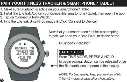 Now that your smartphone / tablet is attempting to pair, we need your Brite R450 to do the same.NOTE: For best results, keep your devices within 7 feet / 2 meters of each other when pairing.START / STOPFrom TIME MODE, PRESS &amp; HOLD to begin pairing. Button can be released once the Bluetooth icon appears in the display.Bluetooth IndicatorPAIR YOUR FITNESS TRACKER &amp; SMARTPHONE / TABLET31. Make sure Bluetooth is active on your smartphone / tablet.2. Install the LifeTrak App on your compatible smartphone / tablet, then open the app.3. Tap on “Connect a New Watch.” 4. Find the LifeTrak Brite R450 image &amp; Click “Connect to Device.” 