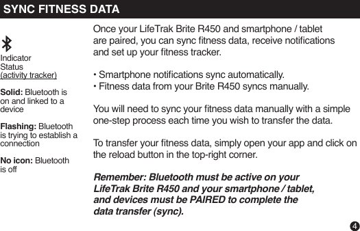 Once your LifeTrak Brite R450 and smartphone / tabletare paired, you can sync tness data, receive noticationsand set up your tness tracker.• Smartphone notications sync automatically. • Fitness data from your Brite R450 syncs manually. You will need to sync your tness data manually with a simple one-step process each time you wish to transfer the data.To transfer your tness data, simply open your app and click on the reload button in the top-right corner.Remember: Bluetooth must be active on yourLifeTrak Brite R450 and your smartphone / tablet,and devices must be PAIRED to complete the data transfer (sync).Indicator Status (activity tracker)Solid: Bluetooth is on and linked to a deviceFlashing: Bluetooth is trying to establish a connectionNo icon: Bluetooth is off4SYNC FITNESS DATA