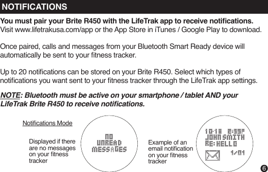 NOTE: Bluetooth must be active on your smartphone / tablet AND your LifeTrak Brite R450 to receive notications.You must pair your Brite R450 with the LifeTrak app to receive notications. Visit www.lifetrakusa.com/app or the App Store in iTunes / Google Play to download.Once paired, calls and messages from your Bluetooth Smart Ready device will automatically be sent to your tness tracker.Up to 20 notications can be stored on your Brite R450. Select which types of notications you want sent to your tness tracker through the LifeTrak app settings.Displayed if there are no messageson your tness trackerNotications ModeExample of an email notication on your tness tracker6NOTIFICATIONS