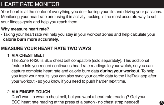 HEART RATE MONITOR1. VIA CHEST BELT    The Zone R420 is BLE chest belt compatible (sold separately). This additional     feature lets you record continuous heart rate readings to your watch, so you can      capture complete heart rate and calorie burn data during your workout. To help     you track your results, you can also sync your cardio data to the LifeTrak app after     your workout - so you know if you need to push harder next time.  2. VIA FINGER TOUCH    Don’t want to wear a chest belt, but you want a heart rate reading? Get your     ECG heart rate reading at the press of a button - no chest strap needed!MEASURE YOUR HEART RATE TWO WAYS8Your heart is at the center of everything you do – fueling your life and driving your passions. Monitoring your heart rate and using it in activity tracking is the most accurate way to set your tness goals and help you reach them. Why measure heart rate?- Taking your heart rate will help you stay in your workout zones and help calculate your    calorie burn more accurately.