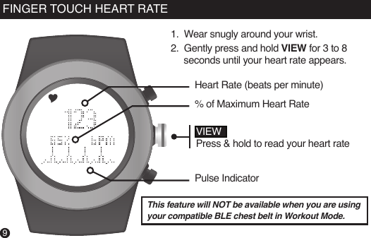 9FINGER TOUCH HEART RATEThis feature will NOT be available when you are using your compatible BLE chest belt in Workout Mode.VIEWPress &amp; hold to read your heart rateHeart Rate (beats per minute)% of Maximum Heart RatePulse Indicator1.  Wear snugly around your wrist. 2.  Gently press and hold VIEW for 3 to 8          seconds until your heart rate appears.