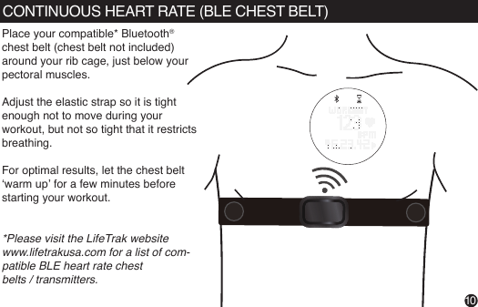 CONTINUOUS HEART RATE (BLE CHEST BELT)Place your compatible* Bluetooth® chest belt (chest belt not included)around your rib cage, just below your pectoral muscles. Adjust the elastic strap so it is tight enough not to move during your workout, but not so tight that it restricts breathing.For optimal results, let the chest belt ‘warm up’ for a few minutes before starting your workout. *Please visit the LifeTrak website www.lifetrakusa.com for a list of com-patible BLE heart rate chestbelts / transmitters.10VIEWPress &amp; hold to read your heart rate1.  Wear snugly around your wrist. 2.  Gently press and hold VIEW for 3 to 8          seconds until your heart rate appears.