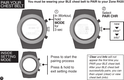 You must be wearing your BLE chest belt to PAIR to your Zone R420In Workout,holdMODE for 3 secSelect PAIR CHR12Press to start the pairing processPress &amp; hold to exit setting mode 11INSIDE SETTING MODEPAIR YOURCHEST BELTnewclear* info** Clear and Info will not    appear the rst time you   PAIR your BLE chest belt.   After your BLE chest belt   successfully pairs, you can   then unpair (clear) or view   chest belt (info).