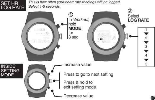 SET HRLOG RATEThis is how often your heart rate readings will be logged. Select 1-5 seconds.12INSIDE SETTING MODEIncrease valueDecrease valuePress to go to next settingPress &amp; hold to exit setting mode In Workout,holdMODE for 3 secSelect LOG RATE1212345