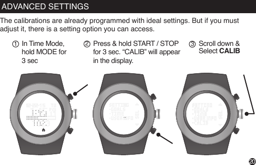 The calibrations are already programmed with ideal settings. But if you must adjust it, there is a setting option you can access.In Time Mode, hold MODE for 3 secPress &amp; hold START / STOP for 3 sec. “CALIB” will appear in the display.12Scroll down &amp; Select CALIB3START / STOPPress to browse through the past 7 daysVIEWPress to view:distance, calories, steps, sleepFrom Time Mode,Press MODE until you reach Weekly Display (“Today”)20ADVANCED SETTINGS