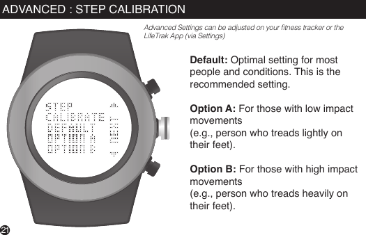 Default: Optimal setting for most people and conditions. This is the recommended setting.Option A: For those with low impact movements (e.g., person who treads lightly on their feet).Option B: For those with high impact movements (e.g., person who treads heavily on their feet).21ADVANCED : STEP CALIBRATIONAdvanced Settings can be adjusted on your tness tracker or the LifeTrak App (via Settings)