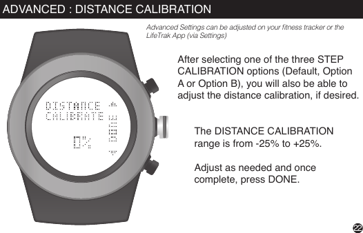 After selecting one of the three STEP CALIBRATION options (Default, Option A or Option B), you will also be able to adjust the distance calibration, if desired. The DISTANCE CALIBRATION range is from -25% to +25%.Adjust as needed and once complete, press DONE.22ADVANCED : DISTANCE CALIBRATIONAdvanced Settings can be adjusted on your tness tracker or the LifeTrak App (via Settings)