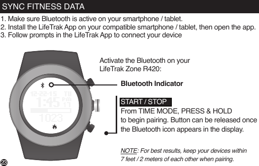 SYNC FITNESS DATA1. Make sure Bluetooth is active on your smartphone / tablet.2. Install the LifeTrak App on your compatible smartphone / tablet, then open the app.3. Follow prompts in the LifeTrak App to connect your deviceActivate the Bluetooth on your LifeTrak Zone R420:NOTE: For best results, keep your devices within 7 feet / 2 meters of each other when pairing.START / STOPFrom TIME MODE, PRESS &amp; HOLD to begin pairing. Button can be released once the Bluetooth icon appears in the display.Bluetooth Indicator23