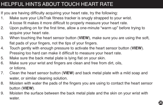 If you are having difculty acquiring your heart rate, try the following:1.  Make sure your LifeTrak tness tracker is snugly strapped to your wrist.                                                 A loose t makes it more difcult to properly measure your heart rate.2.  Upon putting on for the rst time, allow a one-minute “warm up” before trying to acquire your heart rate.3.  When touching the heart sensor button (VIEW), make sure you are using the soft, at pads of your ngers, not the tips of your ngers.4.  Touch gently with enough pressure to activate the heart sensor button (VIEW). Pressing too hard can make it difcult to measure your heart rate.5.  Make sure the back metal plate is lying at on your skin.6.  Make sure your wrist and ngers are clean and free from dirt, oils,  or lotions.7.  Clean the heart sensor button (VIEW) and back metal plate with a mild soap and water, or similar cleaning solution.8.  Moisten with water the pads of the ngers you are using to contact the heart sensor button (VIEW).9.  Moisten the surface between the back metal plate and the skin on your wrist with water.HELPFUL HINTS ABOUT TOUCH HEART RATE26