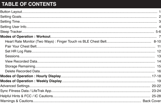 Button Layout...........................................................................................................................................Setting Goals...........................................................................................................................................Setting Time.............................................................................................................................................Setting User Info......................................................................................................................................Sleep Tracker........................................................................................................................................Modes of Operation : Workout.............................................................................................................     Heart Rate Monitor (Two Ways) : Finger Touch vs BLE Chest Belt..............................................     Pair Your Chest Belt..........................................................................................................................     Set HR Log Rate...............................................................................................................................     Sessions...........................................................................................................................................     View Recorded Data.........................................................................................................................     Storage Remaining...........................................................................................................................     Delete Recorded Data......................................................................................................................Modes of Operation : Hourly Display.............................................................................................Modes of Operation : Weekly Display................................................................................................Advanced Settings............................................................................................................................Sync Fitness Data / LifeTrak App......................................................................................................Helpful Hints &amp; FCC / IC Cautions....................................................................................................Warnings &amp; Cautions...............................................................................................................   12345-678-1011121314151617-181920-2223-2425-28Back CoverTABLE OF CONTENTS