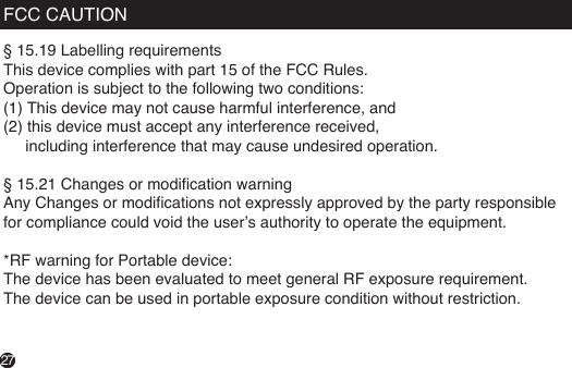 FCC CAUTION§ 15.19 Labelling requirementsThis device complies with part 15 of the FCC Rules. Operation is subject to the following two conditions: (1) This device may not cause harmful interference, and (2) this device must accept any interference received,      including interference that may cause undesired operation. § 15.21 Changes or modication warningAny Changes or modications not expressly approved by the party responsible for compliance could void the user’s authority to operate the equipment. *RF warning for Portable device:The device has been evaluated to meet general RF exposure requirement. The device can be used in portable exposure condition without restriction.27