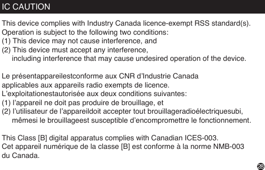 IC CAUTIONThis device complies with Industry Canada licence-exempt RSS standard(s).Operation is subject to the following two conditions: (1) This device may not cause interference, and (2) This device must accept any interference,      including interference that may cause undesired operation of the device. Le présentappareilestconforme aux CNR d’Industrie Canada applicables aux appareils radio exempts de licence. L’exploitationestautorisée aux deux conditions suivantes:(1) l’appareil ne doit pas produire de brouillage, et(2) l’utilisateur de l’appareildoit accepter tout brouillageradioélectriquesubi,      mêmesi le brouillageest susceptible d’encompromettre le fonctionnement. This Class [B] digital apparatus complies with Canadian ICES-003.Cet appareil numérique de la classe [B] est conforme à la norme NMB-003 du Canada.28