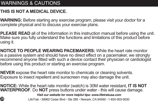 WARNINGS &amp; CAUTIONSTHIS IS NOT A MEDICAL DEVICE.WARNING: Before starting any exercise program, please visit your doctor for a complete physical and to discuss your exercise plans. PLEASE READ all of the information in this instruction manual before using the unit. Make sure you fully understand the functions and limitations of this product before using it. NOTICE TO PEOPLE WEARING PACEMAKERS: While the heart rate monitor is a passive system and should have no direct effect on a pacemaker, we strongly recommend anyone tted with such a device contact their physician or cardiologist before using this product or starting an exercise program.NEVER expose the heart rate monitor to chemicals or cleaning solvents. Exposure to insect repellent and sunscreen may also damage the unit.NOTICE: While the heart rate monitor (watch) is 30M water resistant, IT IS NOT WATERPROOF. Do NOT press buttons under water - this will cause damage.Visit our website for more helpful tips: www.lifetrakusa.comLifeTrak • 39962 Cedar Blvd • Ste 285 • Newark, CA 94560 • 1-855-903-9030 29
