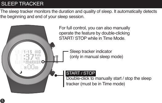 The sleep tracker monitors the duration and quality of sleep. It automatically detects the beginning and end of your sleep session.Sleep tracker indicator (only in manual sleep mode)START / STOPDouble-click to manually start / stop the sleep tracker (must be in Time mode)5SLEEP TRACKERFor full control, you can also manually operate the feature by double-clicking START/ STOP while in Time Mode.