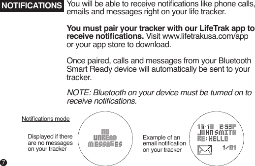 NOTE: Bluetooth on your device must be turned on to receive notications.NOTIFICATIONS You will be able to receive notications like phone calls, emails and messages right on your life tracker.You must pair your tracker with our LifeTrak app to receive notications. Visit www.lifetrakusa.com/app or your app store to download.Once paired, calls and messages from your Bluetooth Smart Ready device will automatically be sent to your tracker.Displayed if there are no messageson your trackerNotications modeExample of an email notication on your tracker7